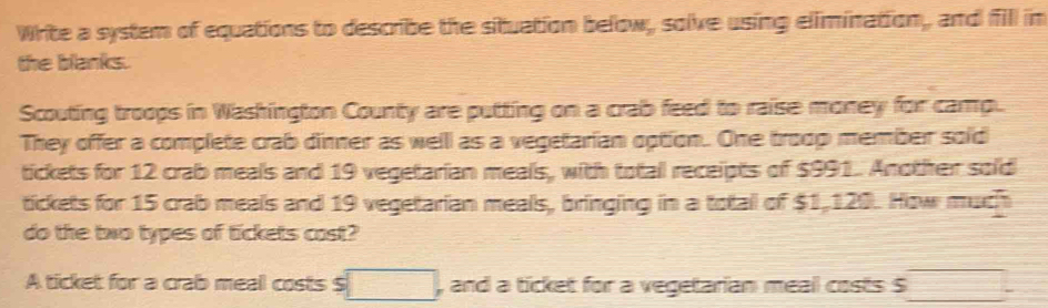 Write a system of equations to describe the situation below, solve using elimination, and fill in 
the blanks. 
Scouting troops in Washington County are putting on a crab feed to raise money for camp. 
They offer a complete crab dinner as well as a vegetarian option. One troop member sold 
tickets for 12 crab meals and 19 vegetarian meals, with totall receipts of $991. Another sold 
tickets for 15 crab meals and 19 vegetarian meals, bringing in a totall of $1,120. How much 
do the two types of tickets cast? 
A ticket for a crab meal costs $ □ , and a ticket for a vegetarian meal costs S □