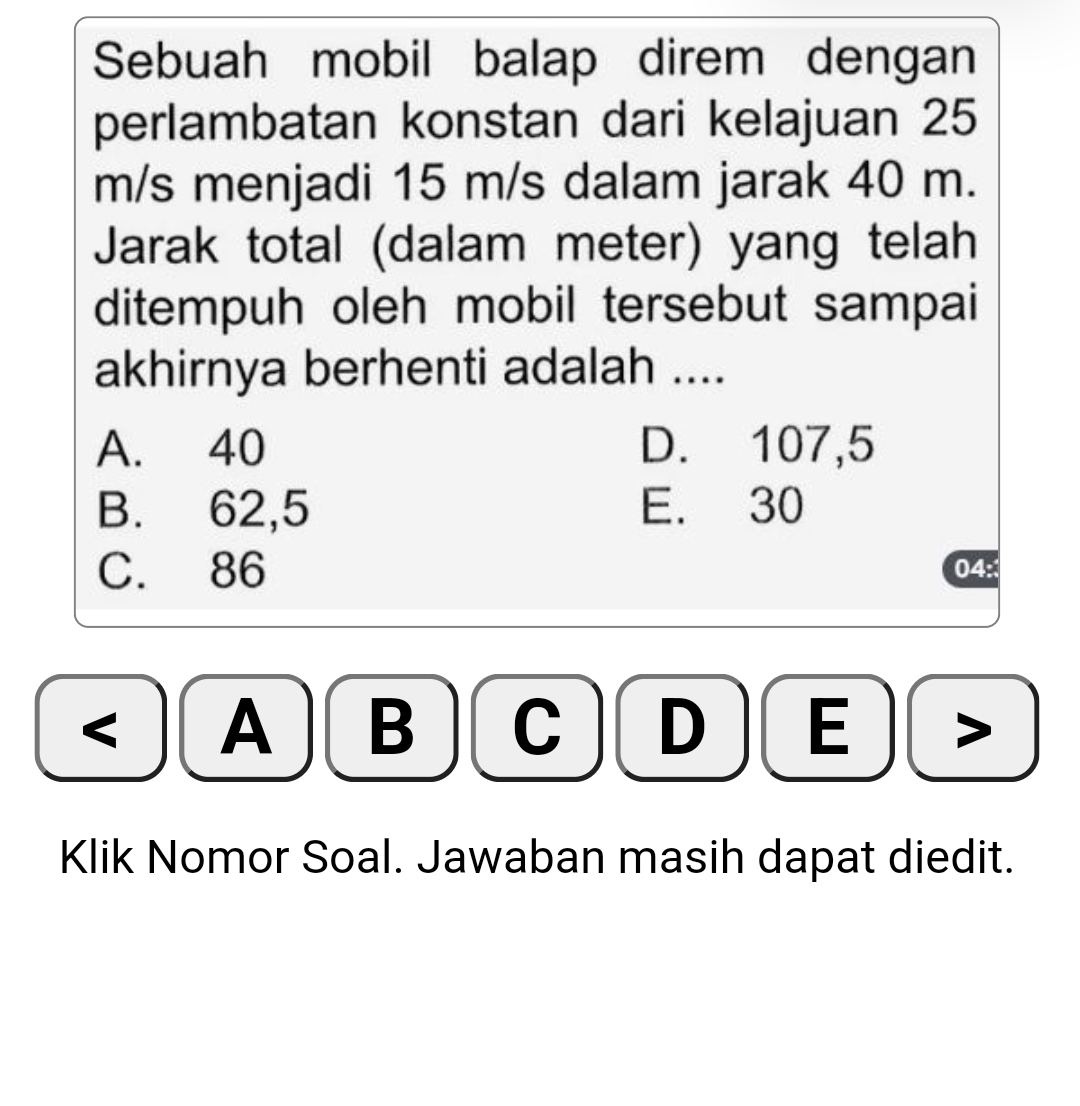 Sebuah mobil balap direm dengan
perlambatan konstan dari kelajuan 25
m/s menjadi 15 m/s dalam jarak 40 m.
Jarak total (dalam meter) yang telah
ditempuh oleh mobil tersebut sampai
akhirnya berhenti adalah ....
A. 40 D. 107,5
B. 62,5 E. 30
C. 86 04:
< A B  C D E
Klik Nomor Soal. Jawaban masih dapat diedit.