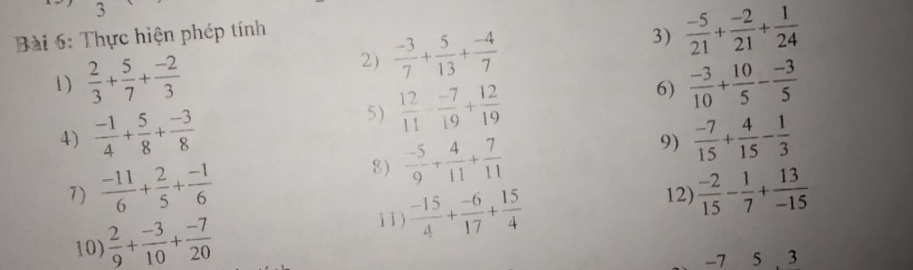 Thực hiện phép tính 
2)  (-3)/7 + 5/13 + (-4)/7 
3)  (-5)/21 + (-2)/21 + 1/24 
1)  2/3 + 5/7 + (-2)/3   (-3)/10 + 10/5 - (-3)/5 
5)  12/11 - (-7)/19 + 12/19 
6) 
4)  (-1)/4 + 5/8 + (-3)/8   (-7)/15 + 4/15 - 1/3 
8)  (-5)/9 + 4/11 + 7/11 
9) 
7)  (-11)/6 + 2/5 + (-1)/6  12)  (-2)/15 - 1/7 + 13/-15 
10)  2/9 + (-3)/10 + (-7)/20 
11 )  (-15)/4 + (-6)/17 + 15/4 
-7 5 3