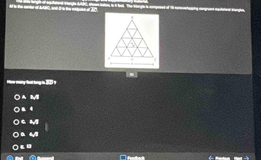 ry material.
The side langth of equilateral triangle ΔABC, shown below, is 4 feet. The triangle is composed of 16 nonoverlapping congruent equilateral triangles,
M is the center of AABC, and D is the midpoint of AC.
=
How many feet long is ]
A. 2√3
a 4
C. 3sqrt(2)
D. 4sqrt(3)
E. 12
Susoend Feedback Previous Next