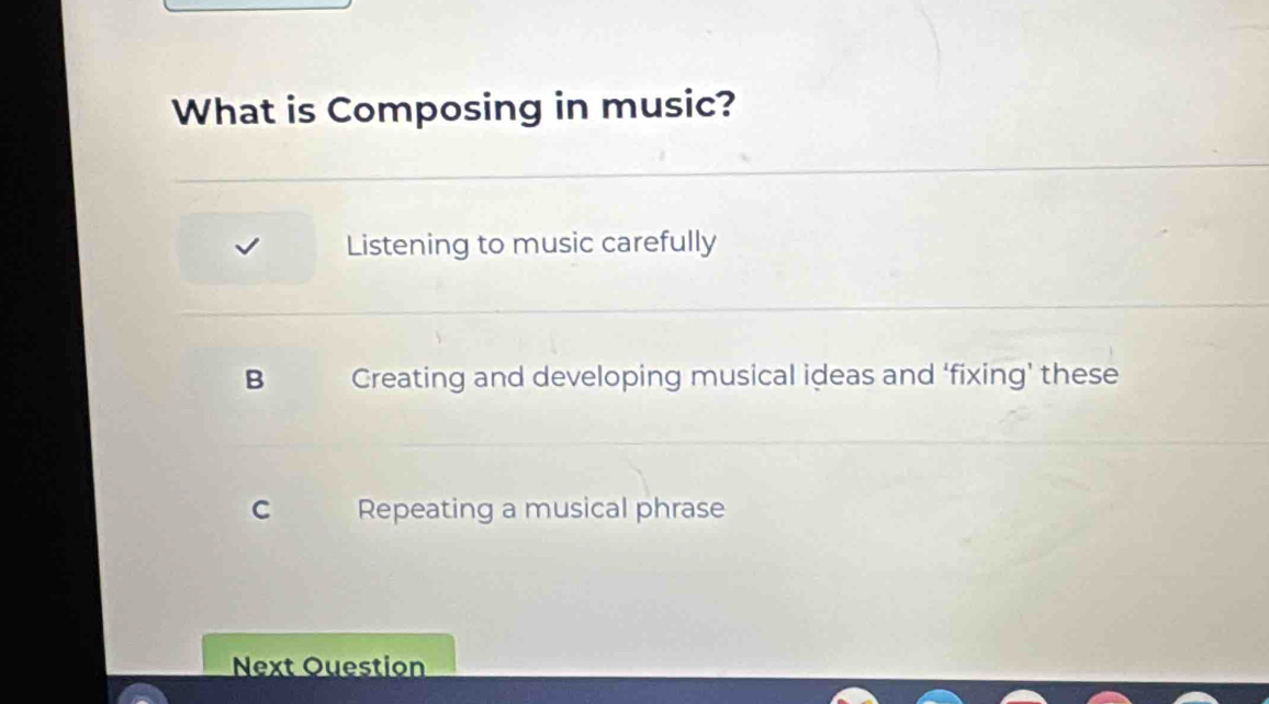 What is Composing in music?
Listening to music carefully
B Creating and developing musical ideas and ‘fixing’ these
C Repeating a musical phrase
Next Question