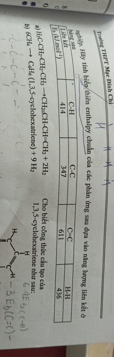 Trường THPT Mạc Đĩnh Chị
Hãy tính biến thiên enthalpy chuẩn của các phản ứng sau dựa vào năng lượng liên kết ở
0 H_3C-CH_2-CH_2-CH_3to CH_2=CH-CH=CH_2+2H_2 Cho biết công thức cấu tạo của
a)
b) _6CH_4to C_6H_6(1,3,5-cyclohexatriene)+9H_2 1,3,5-cyclohexatriene như sau:
H
H C
C C