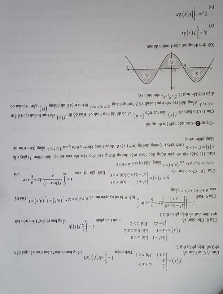 Cho hàm số f(x)=beginarrayl  1/x khix≥ 1 x+1khix<1endarray.. Tích phân I=∈tlimits _v^(0-3t^2)f(t)dt
chữ số thập phân thứ 2 bằng bao nhiêu? Làm tròn kết quả đến
Câu 8: Cho hàm số f(x)=beginarrayl 2x^2-1khix<0 x-1khi0≤ x≤ 2 5-2xkhix>2endarray.. Tính tích phân I=∈tlimits _(-5)^9 1/7 f(t)dt bằng bao nhiêu? Làm tròn kết
quả đến chữ số thập phân thứ 2
* Câu 9: Biết I=∈tlimits _1^(3|frac x^2)-6x+8x+1|dx= a/b +cln  d/c  biết a là số nguyên âm và b,c,d,e∈ Z^*;(a,b)=1,(d,e)=1. Giá trị
ciaa+b+c+d+e bằng:
Câu 10: Cho hàm số y=f(x)=beginarrayl e^x+1khix≥ 0 x^2-2x+2khix<0endarray.. Biết giá trị của I=∈tlimits _(1/e)^(e^(2)) (f(ln x-1))/x dx= a/b +ce với
a,b,c∈ Z,b!= 0 và (a,b)=1 bằng. Giá trị của a+b+c
iia
Câu 11: Một vật chuyển động dọc theo một đường thẳng sao cho vận tốc của nó tại thời điểm '(giây) là
v(t)=t^2-t-6 (mét/giây). Quãng đường (mét) vật đi được trong khoảng thời gian 1≤ t≤ 4 bằng (làm tròn tới
hàng phần trăm)
* Dạng ❷: Câu trắc nghiệm đúng, sai
Câu 1: Cho hàm số f(x) liên tục trên [a;d] và có đồ thị như hình vẽ. Biết đồ thị f(x) cắt trục hoành tại 4 điểm
a,b,c,d , đồng thời tạo với trục hoành và 2 đường thắng x=a,x=d thành một hình phẳng (H) gồm 3 phần có
diện tích lần lượt là S_1,S_2,S_3 như hình vẽ,
Xét tính đúng, sai của 4 mệnh đề sau:
(a) S_1=∈tlimits _a^(bf(x)dx
S_2)=-∈tlimits _a^b|f(x)|dx
(b)