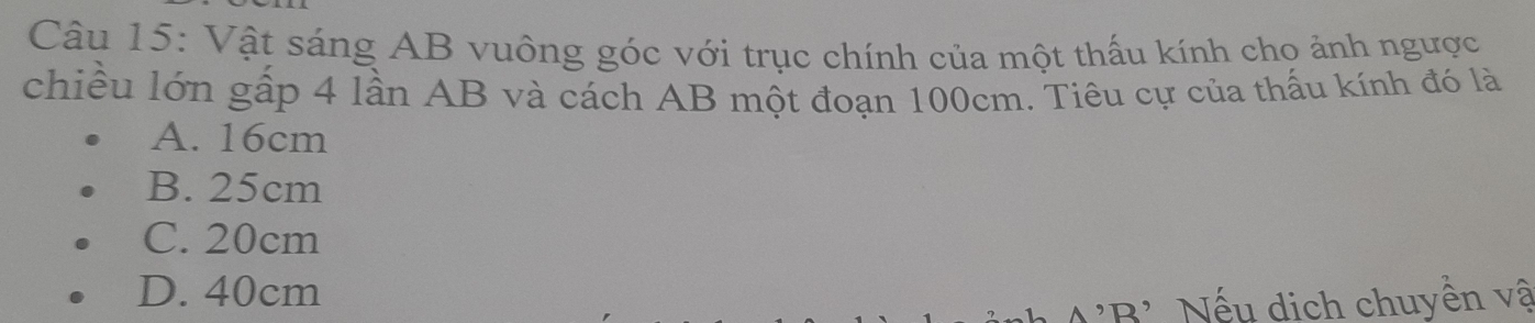 Vật sáng AB vuông góc với trục chính của một thấu kính cho ảnh ngược
chiều lớn gấp 4 lần AB và cách AB một đoạn 100cm. Tiêu cự của thấu kính đó là
A. 16cm
B. 25cm
C. 20cm
D. 40cm
N 'B' Nếu dịch chuyền vậ