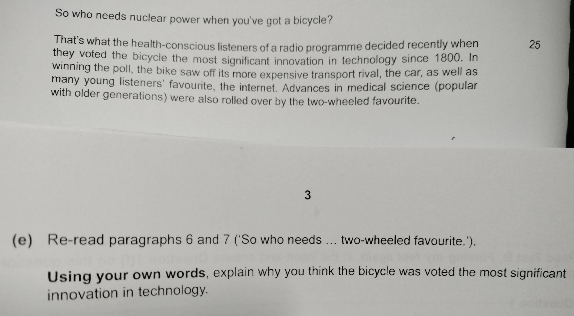 So who needs nuclear power when you've got a bicycle? 
That's what the health-conscious listeners of a radio programme decided recently when 25
they voted the bicycle the most significant innovation in technology since 1800. In 
winning the poll, the bike saw off its more expensive transport rival, the car, as well as 
many young listeners' favourite, the internet. Advances in medical science (popular 
with older generations) were also rolled over by the two-wheeled favourite. 
3 
(e) Re-read paragraphs 6 and 7 (‘So who needs ... two-wheeled favourite.’). 
Using your own words, explain why you think the bicycle was voted the most significant 
innovation in technology.