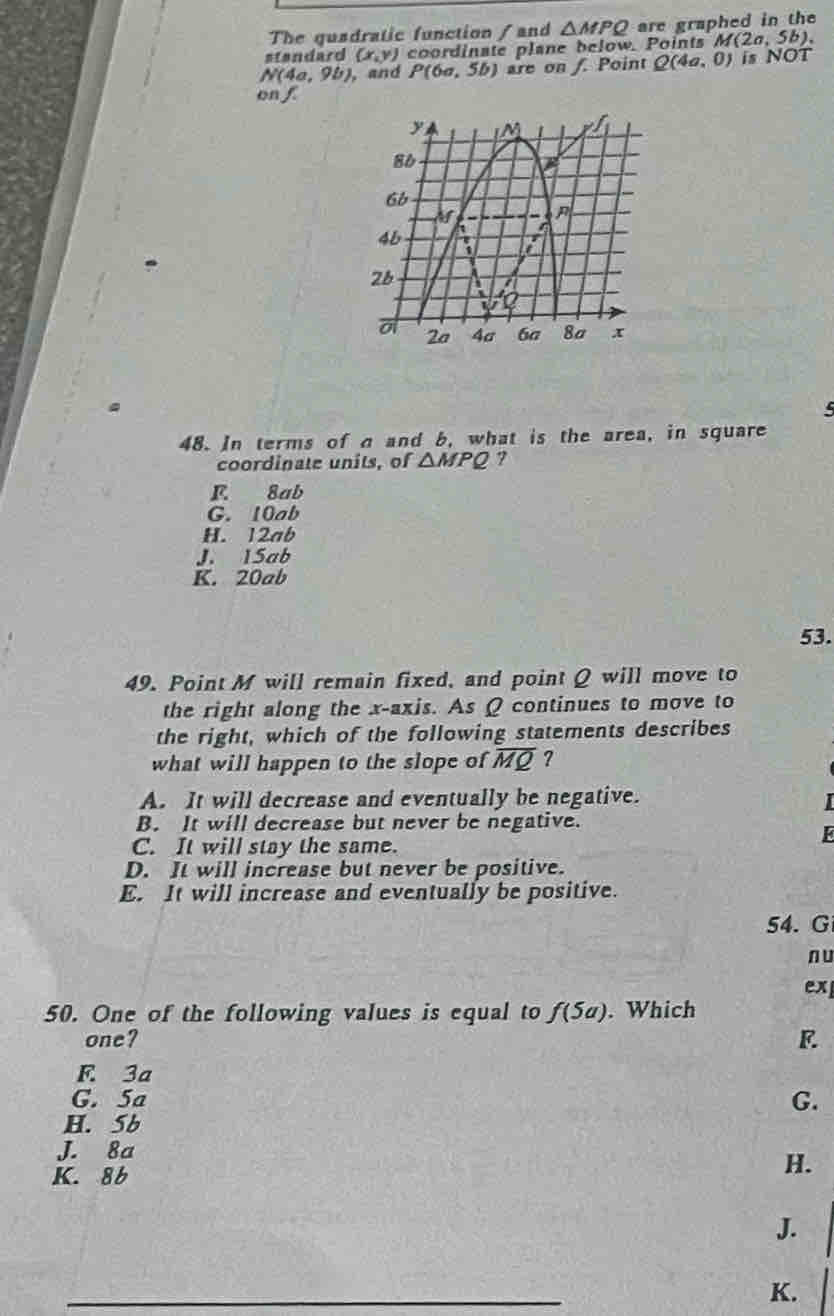 The quadratic function / and △ MPQ are graphed in the
standard (x,y) coordinate plane below. Points M(2a,5b).
N(4a,9b) , and P(6a,5b) are on f. Point Q(4a,0) is NOT
on f
48. In terms of a and b, what is the area, in square
coordinate units, of △ MPQ 7
F. 8ab
G. 10ab
H. 12ab
J. 15ab
K. 20ab
53.
49. Point M will remain fixed, and point Q will move to
the right along the x-axis. As Q continues to move to
the right, which of the following statements describes
what will happen to the slope of overline MQ ?
A. It will decrease and eventually be negative.
B. It will decrease but never be negative.
k
C. It will stay the same.
D. It will increase but never be positive.
E. It will increase and eventually be positive.
54. G
n u
ex
50. One of the following values is equal to f(5a). Which
one?
F. 3a
G. 5a G.
H. b
J. 8a
K. 86
H.
J.
K.