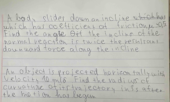 A lody slides down an incline 
which has coefficient of frictionu.os. 
Find the angle Oit the incline of the 
normal react yon is twice the vesultant 
downward force along the in cline 
An oxject is projected horizon fally with 
velocity 10 m/8 Find the vadi us of 
curvature of itstrajectory in3s after 
the motion hap Regum