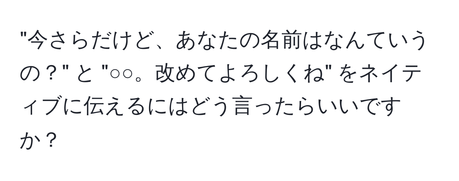 "今さらだけど、あなたの名前はなんていうの？" と "○○。改めてよろしくね" をネイティブに伝えるにはどう言ったらいいですか？