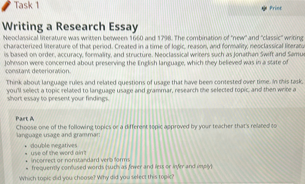 Task 1 Print
Writing a Research Essay
Neoclassical literature was written between 1660 and 1798. The combination of ''new'' and ''classic'' writing
characterized literature of that period. Created in a time of logic, reason, and formality, neoclassical literatu
is based on order, accuracy, formality, and structure. Neoclassical writers such as Jonathan Swift and Samue
Johnson were concerned about preserving the English language, which they believed was in a state of
constant deterioration.
Think about language rules and related questions of usage that have been contested over time. In this task,
you'll select a topic related to language usage and grammar, research the selected topic, and then write a
short essay to present your findings.
Part A
Choose one of the following topics or a different topic approved by your teacher that’s related to
language usage and grammar:
double negatives
use of the word ain't
incorrect or nonstandard verb forms
frequently confused words (such as fewer and less or infer and imply)
Which topic did you choose? Why did you select this topic?