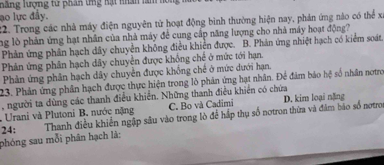 hăng lượng từ phân tng hạt nhân làn hồng
ao lực đẩy.
22. Trong các nhà máy điện nguyên tử hoạt động bình thường hiện nay, phản ứng nào có thể xỉ
ng lò phản ứng hạt nhân của nhà máy đề cụng cấp năng lượng cho nhà máy hoạt động?
Phản ứng phân hạch dây chuyền không điều khiển được. B. Phản ứng nhiệt hạch có kiểm soát.
Phản ứng phân hạch dây chuyền được khống chế ở mức tới hạn.
Phản ứng phân hạch dây chuyền được khống chế ở mức dưới hạn.
23. Phản ứng phân hạch được thực hiện trong lò phản ứng hạt nhân. Để đảm bảo hệ số nhân nơtro
, người ta dùng các thanh điều khiển. Những thanh điều khiển có chứa
D. kim loại nặng
. Urani và Plutoni B. nước nặng C. Bo và Cadimi
24: Thanh điều khiển ngập sâu vào trong lò để hấp thụ số nơtron thừa và đảm bảo số nơtron
phóng sau mỗi phân hạch là: