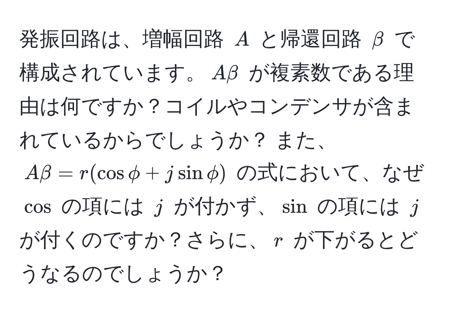 発振回路は、増幅回路 $A$ と帰還回路 $beta$ で構成されています。$Abeta$ が複素数である理由は何ですか？コイルやコンデンサが含まれているからでしょうか？ また、$Abeta = r(cosphi + jsinphi)$ の式において、なぜ $cos$ の項には $j$ が付かず、$sin$ の項には $j$ が付くのですか？さらに、$r$ が下がるとどうなるのでしょうか？