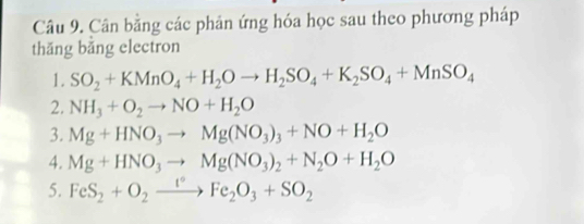 Cân bằng các phản ứng hóa học sau theo phương pháp 
thǎng băng electron 
1. SO_2+KMnO_4+H_2Oto H_2SO_4+K_2SO_4+MnSO_4
2. NH_3+O_2to NO+H_2O
3. Mg+HNO_3to Mg(NO_3)_3+NO+H_2O
4. Mg+HNO_3to Mg(NO_3)_2+N_2O+H_2O
5. FeS_2+O_2xrightarrow I°Fe_2O_3+SO_2