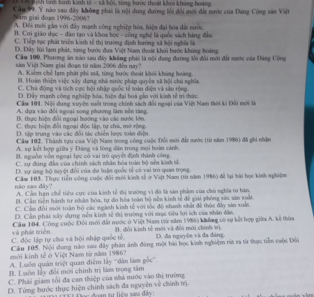 D. Un định lính hình kinh tế - xã hội, từng bước thoát khỏi khủng hoàng.
Câu 99. Y nào sau đây không phải là nội dung đường lối đổi mới đất nước của Đảng Cộng sân Việt
Năm giai đoạn 1996-2006?
A. Đôi mới gần với đầy mạnh công nghiệp hóa, hiện đại hóa đất nước.
B. Coi giáo dục - đào tạo và khoa học - công nghệ là quốc sách hàng đầu.
C. Tiếp tục phát triển kinh tế thị trường định hướng xã hội nghĩa là.
D. Đây lùi lạm phát, từng bước đưa Việt Nam thoát khỏi bước khủng hoáng.
Câu 100. Phương án nào sau đây không phải là nội dung đường lối đổi mới đất nước của Đảng Cộng
sản Việt Nam giai đoạn từ năm 2006 đến nay?
A. Kiểm chế lạm phát phi mã, từng bước thoát khỏi khủng hoàng.
B. Hoàn thiện việc xây dựng nhà nước pháp quyền xã hội chủ nghĩa.
C. Chủ động và tích cực hội nhập quốc tế toàn điện và sâu rộng.
D. Đây mạnh công nghiệp hóa, hiện đại hoá gần với kinh tế tri thức
Câu 101. Nội dung xuyên suốt trong chính sách đổi ngoại của Việt Nam thời ki Đổi mới là
A. dựa vào đổi ngoại song phương làm nền tăng.
B. thực hiện đổi ngoại hướng vào các nước lớn.
C. thực hiện đổi ngoại độc lập, tự chủ, mở rộng.
D. tập trung vào các đổi tác chiến lược toàn diện.
Câu 102. Thành tựu của Việt Nam trong công cuộc Đối mới đất mước (từ năm 1986) đã ghi nhận
A. sự kết hợp giữn ý Đảng và lòng dân trong mọi hoàn cảnh.
B. nguồn vốn ngoại lực có vai trò quyết định thành công.
C. sự đủng đân của chính sách nhân hòa toàn bộ nên kinh tế.
D. sự ủng hộ tuyệt đổi của dư luận quốc tế có vai trò quan trọng.
Câu 103. Thực tiễn công cuộc đổi mới kinh tế ở Việt Nam (từ năm 1986) để lại bài học kinh nghiệm
nào sau dây?
A. Cần hạn chế tiêu cực của kinh tế thị trường vì đó là sản phẩm của chủ nghĩa tư bản.
B. Cần tiền hành tư nhân hóa, tự đo hóa toàn bộ nền kinh tễ để giải phòng sức săn xuất.
C. Cần đổi mới toàn bộ các ngành kinh tế với tốc độ nhanh nhất để thúc đây sản xuất.
D. Cần phái xây dựng nền kinh tế thị trường với mục tiêu lợi ích của nhân dân.
Câu 104. Công cuộc Đổi mới đất nước ở Việt Nam (từ năm 1986) không có sự kết hợp giữa A. kế thừa
và phát triển. B. đôi kinh tế mới và đôi mới chính trị.
C. độc lập tự chủ và hội nhập quốc tế, D. đa nguyên và đa đảng.
Câu 105. Nội dung nào sau đây phản ảnh đùng một bài học kinh nghiệm rút ra từ thực tiền cuộc Đôi
mới kinh tể ở Việt Nam từ năm 1986?
A. Luôn quán triệt quan điểm lấy “dân làm gốc”.
B. Luôn lầy đổi mới chính trị làm trọng tâm
C. Phải giám tối đa can thiệp của nhà nước vào thị trường
D. Từng bước thực hiện chính sách đa nguyên về chính trị.
ọc đoạn tự liệu sau đây: xâm