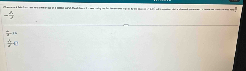 When a rock falls from rest near the surface of a certain planet, the distance it covers during the first few seconds is given by the equation s=2.6t^2. In this equation, s is the distance in meters and t is the elapsed time in seconds. Find  ds/dt 
and  d^2s/dt^2 .
 ds/dt =5.2t
 a^2s/at^2 =□