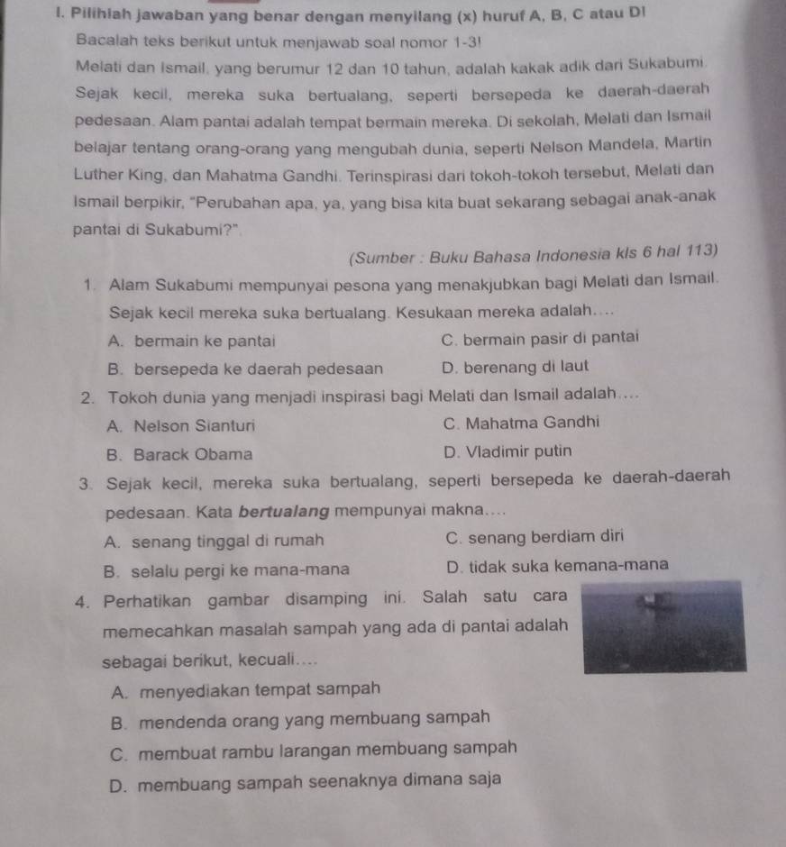 Pilihiah jawaban yang benar dengan menyilang (x) huruf A, B, C atau Dl
Bacalah teks berikut untuk menjawab soal nomor 1-3!
Melati dan Ismail, yang berumur 12 dan 10 tahun, adalah kakak adik dari Sukabumi.
Sejak kecil, mereka suka bertualang, seperti bersepeda ke daerah-daerah
pedesaan. Alam pantai adalah tempat bermain mereka. Di sekolah, Melati dan Ismail
belajar tentang orang-orang yang mengubah dunia, seperti Nelson Mandela, Martin
Luther King, dan Mahatma Gandhi. Terinspirasi dari tokoh-tokoh tersebut, Melati dan
Ismail berpikir, “Perubahan apa, ya, yang bisa kita buat sekarang sebagai anak-anak
pantai di Sukabumi?"
(Sumber : Buku Bahasa Indonesia kls 6 hal 113)
1. Alam Sukabumi mempunyai pesona yang menakjubkan bagi Melati dan Ismail.
Sejak kecil mereka suka bertualang. Kesukaan mereka adalah....
A. bermain ke pantai C. bermain pasir di pantai
B. bersepeda ke daerah pedesaan D. berenang di laut
2. Tokoh dunia yang menjadi inspirasi bagi Melati dan Ismail adalah ...
A. Nelson Sianturi C. Mahatma Gandhi
B. Barack Obama D. Vladimir putin
3. Sejak kecil, mereka suka bertualang, seperti bersepeda ke daerah-daerah
pedesaan. Kata bertualang mempunyai makna....
A. senang tinggal di rumah C. senang berdiam diri
B. selalu pergi ke mana-mana D. tidak suka kemana-mana
4. Perhatikan gambar disamping ini. Salah satu cara
memecahkan masalah sampah yang ada di pantai adalah
sebagai berikut, kecuali...
A. menyediakan tempat sampah
B. mendenda orang yang membuang sampah
C. membuat rambu larangan membuang sampah
D. membuang sampah seenaknya dimana saja