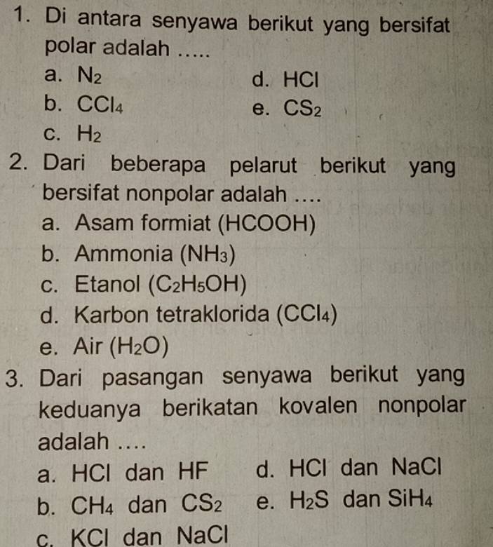 Di antara senyawa berikut yang bersifat
polar adalah .....
a. N_2 d. HCI
b. CCl_4
e. CS_2
C. H_2
2. Dari beberapa pelarut berikut yang
bersifat nonpolar adalah ....
a. Asam formiat (HCOOH)
b. Ammonia (NH_3)
c. Etanol (C_2H_5OH)
d. Karbon tetraklorida (CCl₄)
e. Air (H_2O)
3. Dari pasangan senyawa berikut yang
keduanya berikatan kovalen nonpolar
adalah ....
a. HCl dan HF d. HCl dan NaCl
b. CH_4 dan CS_2 e. H_2S dan SiH_4
C. k Cl dan NaCl