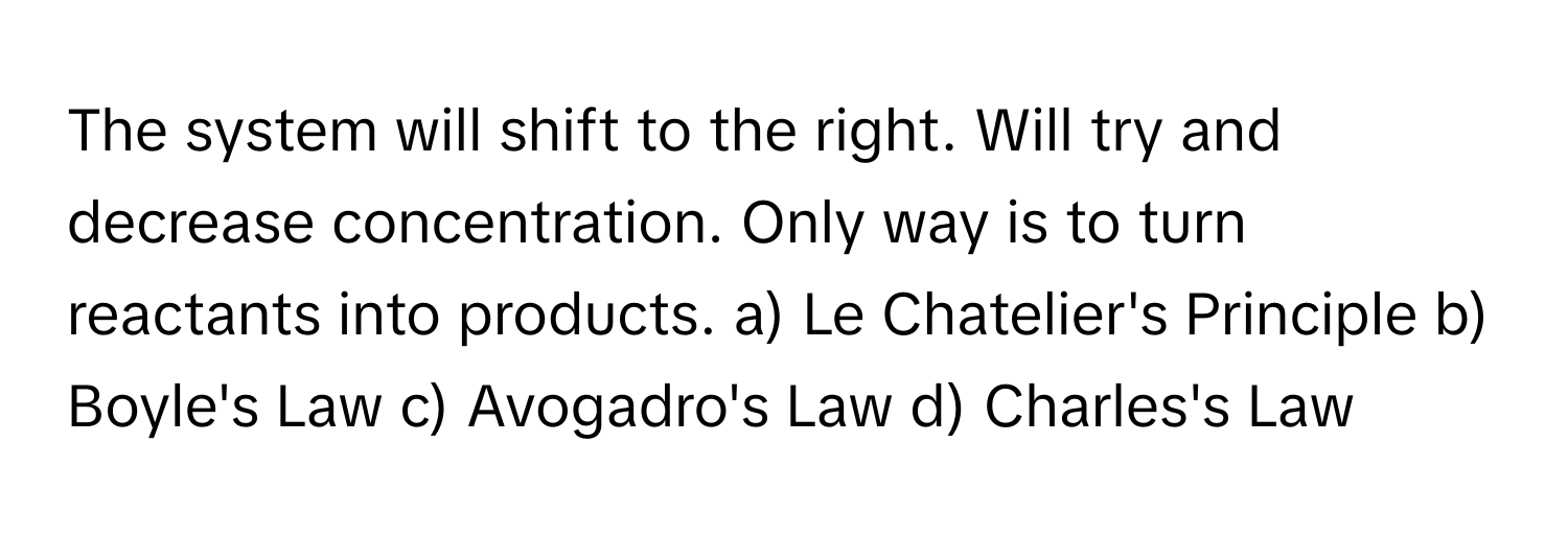 The system will shift to the right. Will try and decrease concentration. Only way is to turn reactants into products.  a) Le Chatelier's Principle b) Boyle's Law c) Avogadro's Law d) Charles's Law