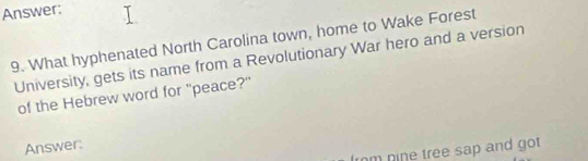 Answer: 
9. What hyphenated North Carolina town, home to Wake Forest 
University, gets its name from a Revolutionary War hero and a version 
of the Hebrew word for "peace?" 
Answer: 
rm nine tree sap and got