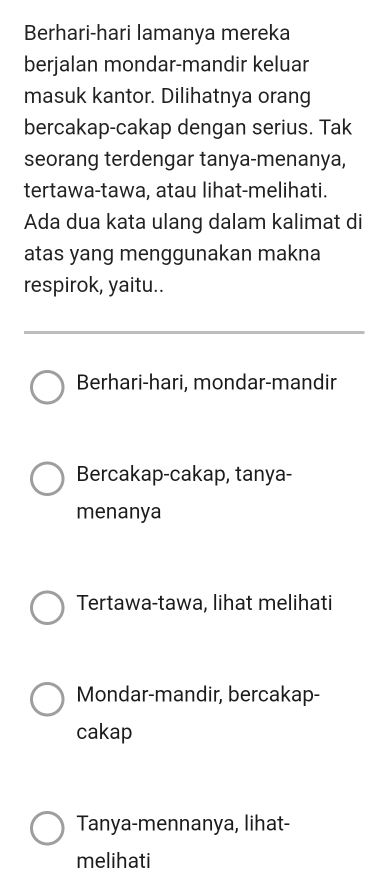 Berhari-hari lamanya mereka
berjalan mondar-mandir keluar
masuk kantor. Dilihatnya orang
bercakap-cakap dengan serius. Tak
seorang terdengar tanya-menanya,
tertawa-tawa, atau lihat-melihati.
Ada dua kata ulang dalam kalimat di
atas yang menggunakan makna
respirok, yaitu..
Berhari-hari, mondar-mandir
Bercakap-cakap, tanya-
menanya
Tertawa-tawa, lihat melihati
Mondar-mandir, bercakap-
cakap
Tanya-mennanya, lihat-
melihati