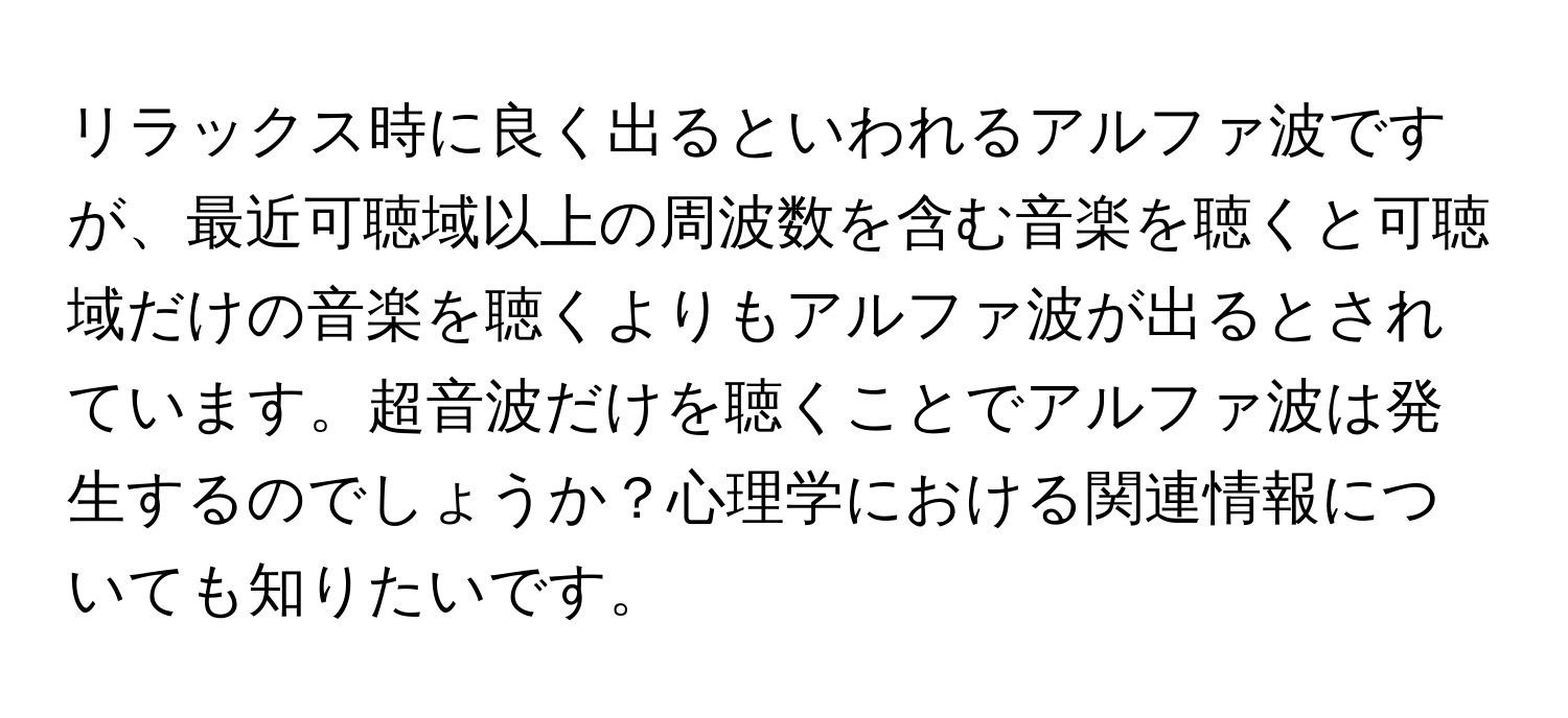 リラックス時に良く出るといわれるアルファ波ですが、最近可聴域以上の周波数を含む音楽を聴くと可聴域だけの音楽を聴くよりもアルファ波が出るとされています。超音波だけを聴くことでアルファ波は発生するのでしょうか？心理学における関連情報についても知りたいです。