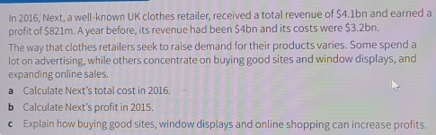 In 2016, Next, a well-known UK clothes retailer, received a total revenue of $4.1bn and earned a 
profit of $821m. A year before, its revenue had been $4bn and its costs were $3.2bn. 
The way that clothes retailers seek to raise demand for their products varies. Some spend a 
lot on advertising, while others concentrate on buying good sites and window displays, and 
expanding online sales. 
a Calculate Next's total cost in 2016. 
b Calculate Next’s profit in 2015. 
€ Explain how buying good sites, window displays and online shopping can increase profits.