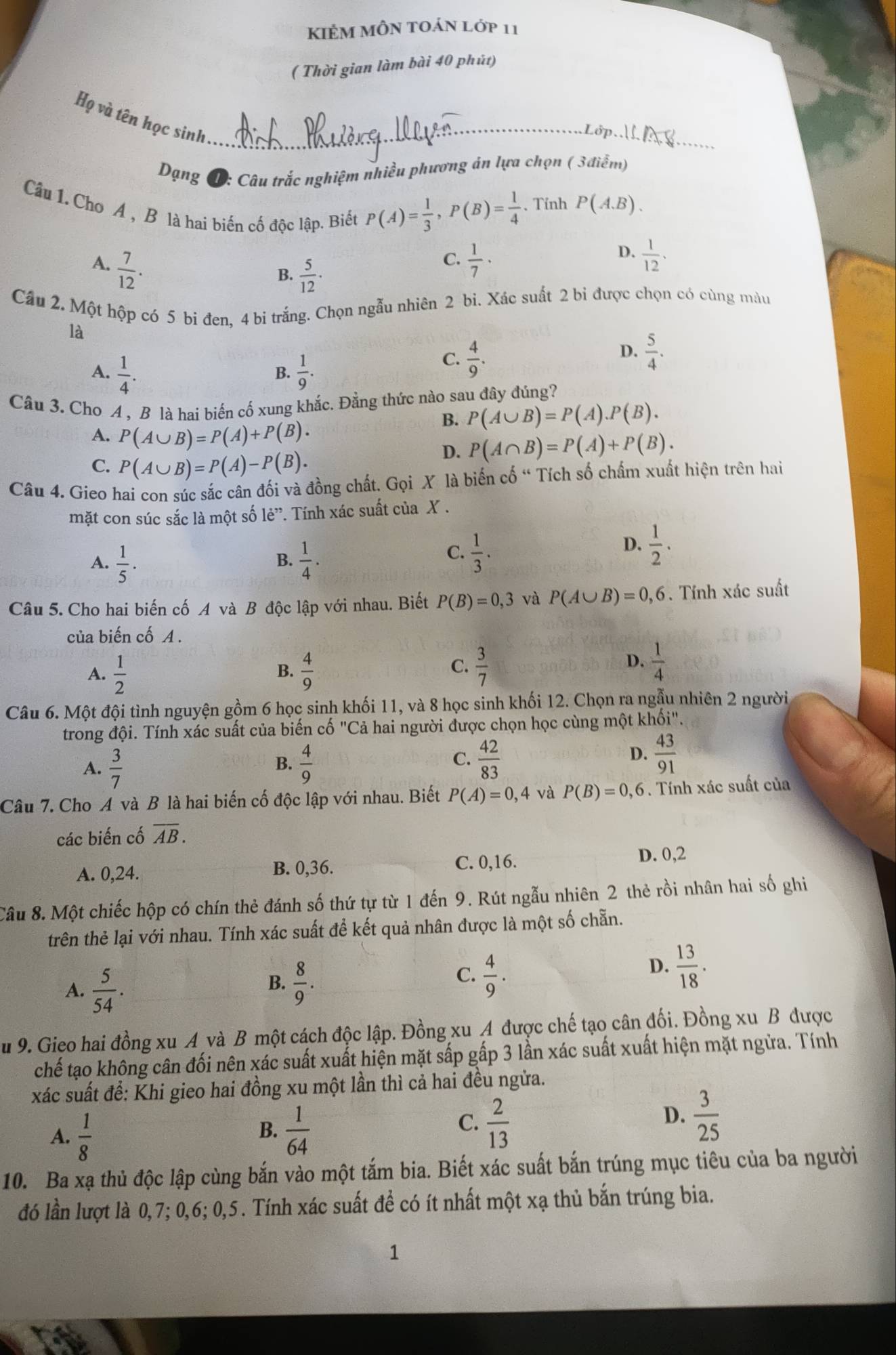 KIÉM MÔN tOán lớp 11
( Thời gian làm bài 40 phút)
Họ và tên học sinh_
_
Dạng T: Câu trắc nghiệm nhiều phương án lựa chọn ( 3điểm)
Câu 1. Cho A , B là hai biển cố độc lập. Biết
P(A)= 1/3 ,P(B)= 1/4  、 Tính P(A,B).
A.  7/12 .  1/7 ·
B.  5/12 ·
C.
D.  1/12 .
Cầu 2. Một hộp có 5 bi đen, 4 bi trắng. Chọn ngẫu nhiên 2 bi. Xác suất 2 bi được chọn có cùng màu
là
D.
A.  1/4 .  1/9 .
C.  4/9 .  5/4 .
B.
Câu 3. Cho A , B là hai biến cố xung khắc. Đằng thức nào sau đây đúng?
B. P(A∪ B)=P(A).P(B).
A. P(A∪ B)=P(A)+P(B).
D. P(A∩ B)=P(A)+P(B).
C. P(A∪ B)=P(A)-P(B).
Câu 4. Gieo hai con súc sắc cân đối và đồng chất. Gọi X là biến cố “ Tích số chấm xuất hiện trên hai
mặt con súc sắc là một số lẻ”. Tính xác suất của X .
A.  1/5 .  1/4 .
D.  1/2 .
B.
C.  1/3 .
Câu 5. Cho hai biến cố A và B độc lập với nhau. Biết P(B)=0,3 và P(A∪ B)=0,6 Tính xác suất
của biến cố A .
A.  1/2   4/9 
B.
C.  3/7   1/4 
D.
Câu 6. Một đội tình nguyện gồm 6 học sinh khối 11, và 8 học sinh khối 12. Chọn ra ngẫu nhiên 2 người
trong đội. Tính xác suất của biến cố "Cả hai người được chọn học cùng một khối"
A.  3/7   4/9   42/83 
B.
C.
D.  43/91 
Câu 7. Cho A và B là hai biến cố độc lập với nhau. Biết P(A)=0,4 và P(B)=0,6. Tính xác suất của
các biến cố overline AB.
A. 0,24. B. 0,36.
C. 0,16. D. 0,2
Câu 8. Một chiếc hộp có chín thẻ đánh số thứ tự từ 1 đến 9. Rút ngẫu nhiên 2 thẻ rồi nhân hai số ghi
trên thẻ lại với nhau. Tính xác suất để kết quả nhân được là một số chẵn.
A.  5/54 .
C.
B.  8/9 .  4/9 .
D.  13/18 .
Su 9. Gieo hai đồng xu A và B một cách độc lập. Đồng xu A được chế tạo cân đối. Đồng xu B được
chế tạo không cân đối nên xác suất xuất hiện mặt sấp gấp 3 lần xác suất xuất hiện mặt ngừa. Tính
xác suất để: Khi gieo hai đồng xu một lần thì cả hai đều ngửa.
B.
A.  1/8   1/64 
C.  2/13   3/25 
D.
10. Ba xạ thủ độc lập cùng bắn vào một tắm bia. Biết xác suất bắn trúng mục tiêu của ba người
đó lần lượt là 0,7; 0,6; 0,5. Tính xác suất để có ít nhất một xạ thủ bắn trúng bia.
1