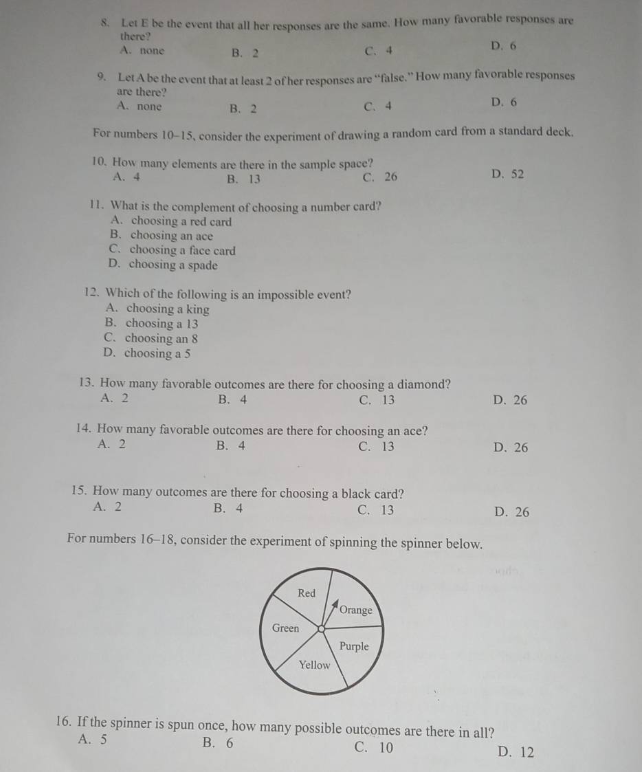 Let E be the event that all her responses are the same. How many favorable responses are
there?
A. none B. 2 C. 4 D. 6
9. Let A be the event that at least 2 of her responses are “false.” How many favorable responses
are there?
A. none B. 2 C. 4 D. 6
For numbers 10-15, consider the experiment of drawing a random card from a standard deck.
10. How many elements are there in the sample space?
A. 4 B. 13 C. 26 D. 52
11. What is the complement of choosing a number card?
A. choosing a red card
B. choosing an ace
C. choosing a face card
D. choosing a spade
12. Which of the following is an impossible event?
A. choosing a king
B. choosing a 13
C. choosing an 8
D. choosing a 5
13. How many favorable outcomes are there for choosing a diamond?
A. 2 B. 4 C. 13 D. 26
14. How many favorable outcomes are there for choosing an ace?
A. 2 B. 4 C. 13 D. 26
15. How many outcomes are there for choosing a black card?
A. 2 B. 4 C. 13 D. 26
For numbers 16-18, consider the experiment of spinning the spinner below.
16. If the spinner is spun once, how many possible outcomes are there in all?
A. 5 B. 6 C. 10
D. 12