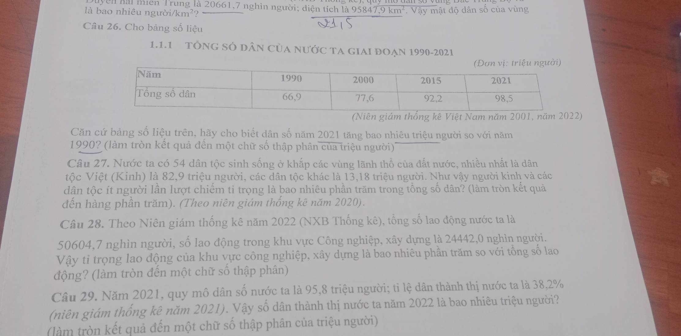 Vên hải miền Trung là 20661,7 nghìn người; diện tích là 9 5847,9km^2
là bao nhiêu người /km^2. Vậy mật độ dân số của vùng
Câu 26. Cho bảng số liệu
1.1.1 TÔNG SÓ DâN CủA NưỚc TA GIAI ĐOẠN 1990-2021
(Niên giám thống kê Việt Nam năm 2001, năm 2022)
Căn cứ bảng số liệu trên, hãy cho biết dân số năm 2021 tăng bao nhiêu triệu người so với năm
1990? (làm tròn kết quả đến một chữ số thập phân của triệu người)
Câu 27. Nước ta có 54 dân tộc sinh sống ở khắp các vùng lãnh thổ của đất nước, nhiều nhất là dân
tộc Việt (Kinh) là 82,9 triệu người, các dân tộc khác là 13,18 triệu người. Như vậy người kinh và các
dân tộc ít người lần lượt chiếm tỉ trọng là bao nhiêu phần trăm trong tổng số dân? (làm tròn kết quả
đến hàng phần trăm). (Theo niên giám thống kê năm 2020).
Câu 28. Theo Niên giám thống kê năm 2022 (NXB Thống kê), tổng số lao động nước ta là
50604,7 nghìn người, số lao động trong khu vực Công nghiệp, xây dựng là 24442,0 nghìn người.
Vậy tỉ trọng lao động của khu vực công nghiệp, xây dựng là bao nhiêu phần trăm so với tổng số lao
động? (làm tròn đến một chữ số thập phân)
Câu 29. Năm 2021, quy mô dân số nước ta là 95,8 triệu người; tỉ lệ dân thành thị nước ta là 38,2%
(niên giám thống kê năm 2021). Vậy số dân thành thị nước ta năm 2022 là bao nhiêu triệu người?
(làm tròn kết quả đến một chữ số thập phân của triệu người)