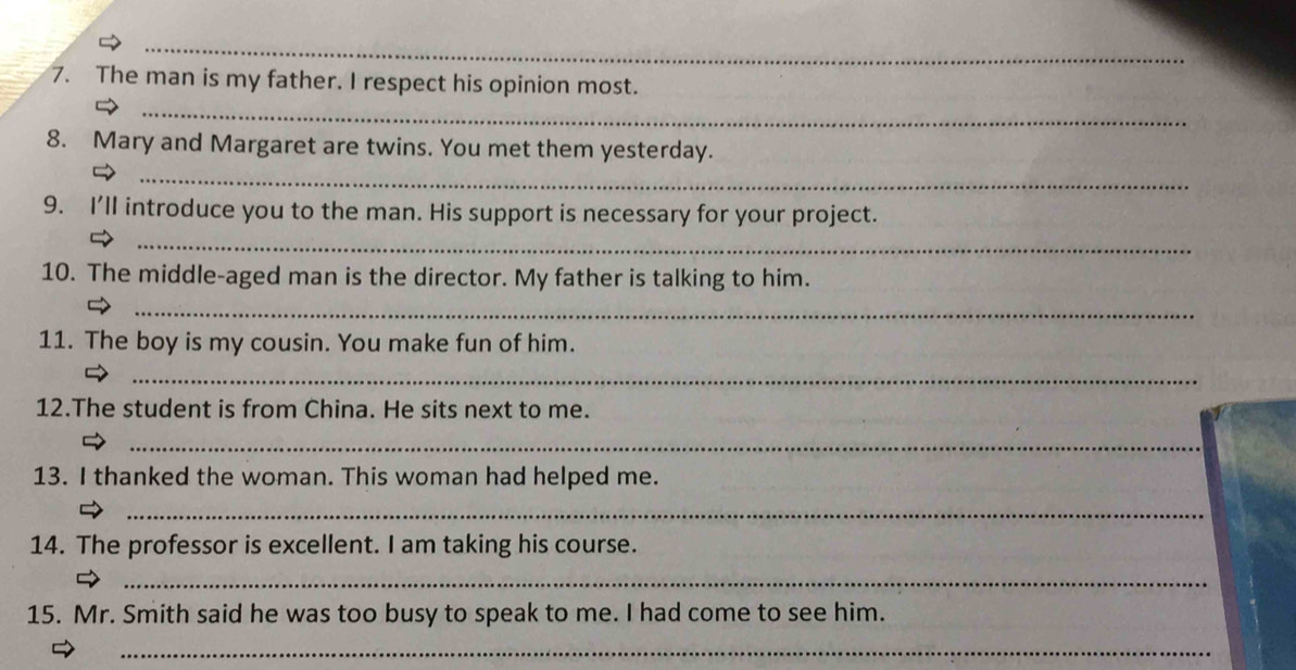 The man is my father. I respect his opinion most. 
_ 
8. Mary and Margaret are twins. You met them yesterday. 
_ 
9. I'll introduce you to the man. His support is necessary for your project. 
_ 
10. The middle-aged man is the director. My father is talking to him. 
_ 
11. The boy is my cousin. You make fun of him. 
_ 
12.The student is from China. He sits next to me. 
_ 
13. I thanked the woman. This woman had helped me. 
_ 
14. The professor is excellent. I am taking his course. 
_ 
15. Mr. Smith said he was too busy to speak to me. I had come to see him. 
_