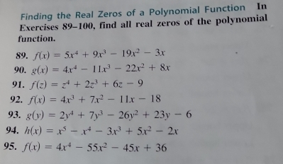 Finding the Real Zeros of a Polynomial Function In 
Exercises 89-100, find all real zeros of the polynomial 
function 
89. f(x)=5x^4+9x^3-19x^2-3x
90. g(x)=4x^4-11x^3-22x^2+8x
91. f(z)=z^4+2z^3+6z-9
92. f(x)=4x^3+7x^2-11x-18
93. g(y)=2y^4+7y^3-26y^2+23y-6
94. h(x)=x^5-x^4-3x^3+5x^2-2x
95. f(x)=4x^4-55x^2-45x+36