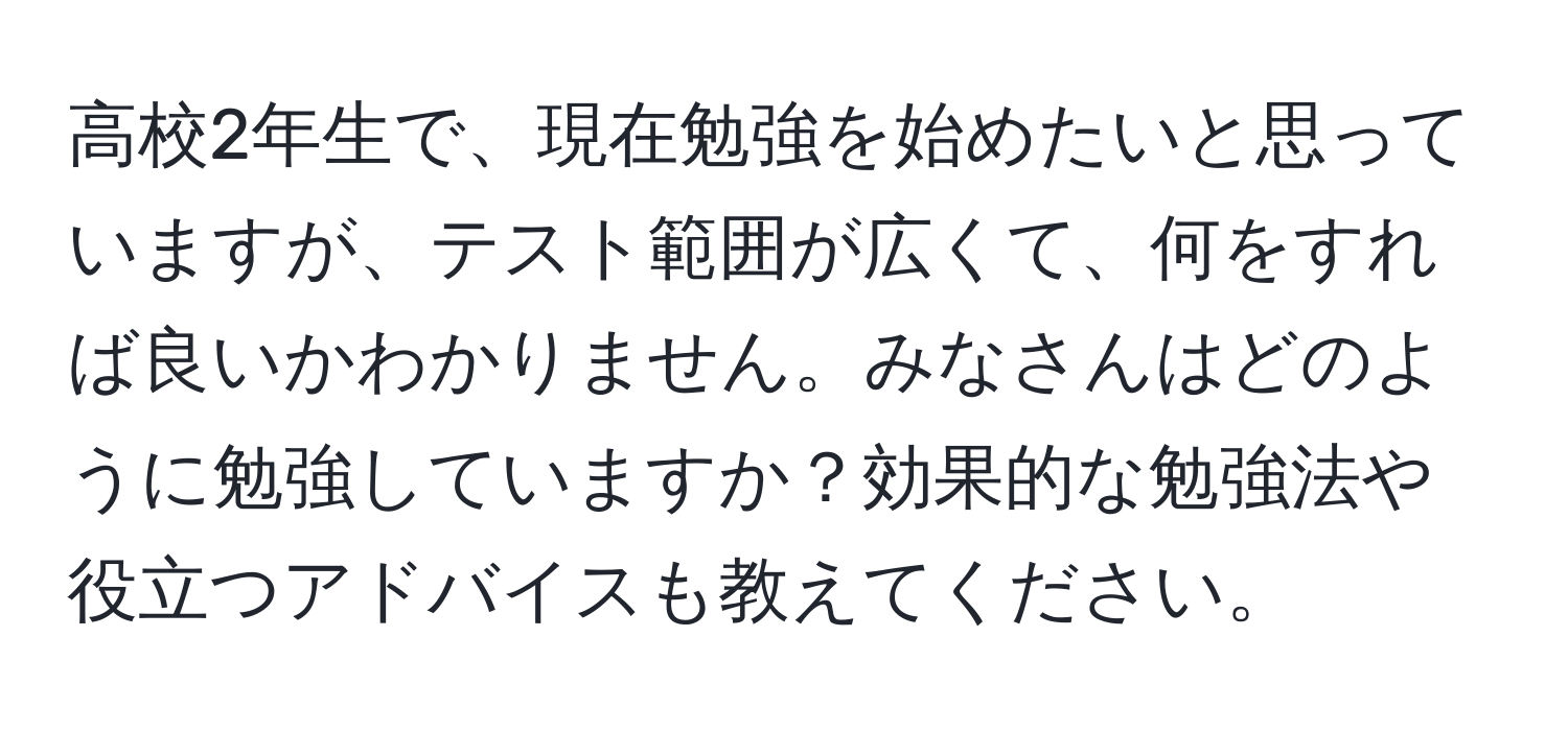 高校2年生で、現在勉強を始めたいと思っていますが、テスト範囲が広くて、何をすれば良いかわかりません。みなさんはどのように勉強していますか？効果的な勉強法や役立つアドバイスも教えてください。