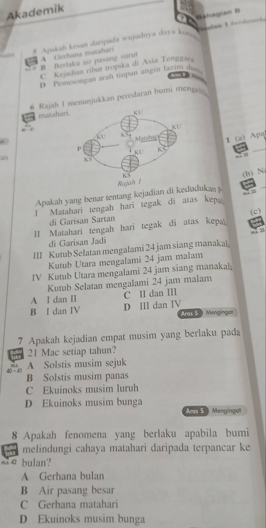 Akademik
Bahagian B
5 Apakah kesan daripada wujudnya daya kon Sgatan L berdasoria
A Gerhana matahari
B Berlaku air pasang surut
C Kejadian ribut tropika di Asia Tenggara
ras R
D Pemesongan arah tiupan angin lazim dum
6 Rajah 1 menunjukkan peredaran bumi mengel
matahar
4 -4
1 (a) Apa
_
as
mx 35
(b) N
Apakah yang benar tentang kejadian di kedudukan 
I Matahari tengah hari tegak di atas kepa ms. 35
di Garisan Sartan (c)
II Matahari tengah hari tegak di atas kepal;
m.s. 35
di Garisan Jadi
III Kutub Selatan mengalami 24 jam siang manakal
Kutub Utara mengalami 24 jam malam
IV Kutub Utara mengalami 24 jam siang manakal
Kutub Selatan mengalami 24 jam malam
A I dan II C II dan III
B I dan IV D III dan IV
Aras S Mengingat
7 Apakah kejadian empat musim yang berlaku pada
Buky 21 Mac setiap tahun?
m.s. A Solstis musim sejuk
40 - 41
B Solstis musim panas
C Ekuinoks musim luruh
D Ekuinoks musim bunga
Aras S Mengingat
8 Apakah fenomena yang berlaku apabila bumi
melindungi cahaya matahari daripada terpancar ke
m 42 bulan?
A Gerhana bulan
B Air pasang besar
C Gerhana matahari
D Ekuinoks musim bunga