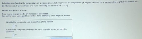 Scientisis are studying the temperature on a distant planet. Let y represent the temperature (in degrees Ceisius). Let x represent the height above the surface 
(in kilometers). Suppose that x and y are related by the equation 36-7x=y
Nrëe that a channe can he an increase or a decrease 
For an increase, use a positire number, for a decrease, use a negative numbor 
What is the temperature on the surface of the planet?
□°C
What is the temperature change for each kilometer we go up from the 
surface
□°C