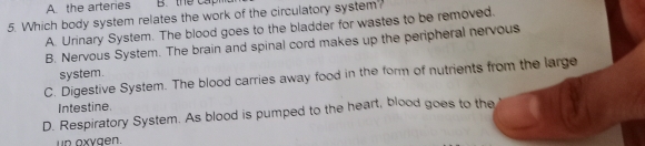 A the arteries B. the cap
5. Which body system relates the work of the circulatory system?
A. Urinary System. The blood goes to the bladder for wastes to be removed.
B. Nervous System. The brain and spinal cord makes up the peripheral nervous
system.
C. Digestive System. The blood carries away food in the form of nutrients from the large
Intestine.
D. Respiratory System. As blood is pumped to the heart, blood goes to the
un oxygen.