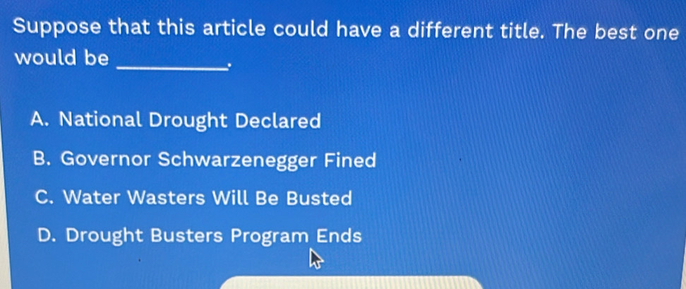 Suppose that this article could have a different title. The best one
would be_
.
A. National Drought Declared
B. Governor Schwarzenegger Fined
C. Water Wasters Will Be Busted
D. Drought Busters Program Ends
