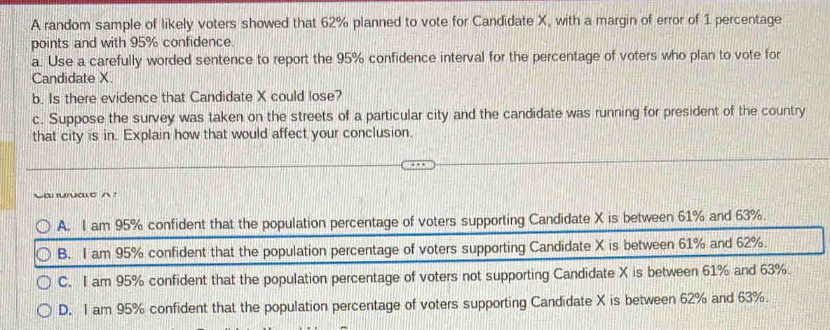 A random sample of likely voters showed that 62% planned to vote for Candidate X, with a margin of error of 1 percentage
points and with 95% confidence.
a. Use a carefully worded sentence to report the 95% confidence interval for the percentage of voters who plan to vote for
Candidate X.
b. Is there evidence that Candidate X could lose?
c. Suppose the survey was taken on the streets of a particular city and the candidate was running for president of the country
that city is in. Explain how that would affect your conclusion.
a ！
A. I am 95% confident that the population percentage of voters supporting Candidate X is between 61% and 63%.
B. I am 95% confident that the population percentage of voters supporting Candidate X is between 61% and 62%.
C. I am 95% confident that the population percentage of voters not supporting Candidate X is between 61% and 63%.
D. I am 95% confident that the population percentage of voters supporting Candidate X is between 62% and 63%.