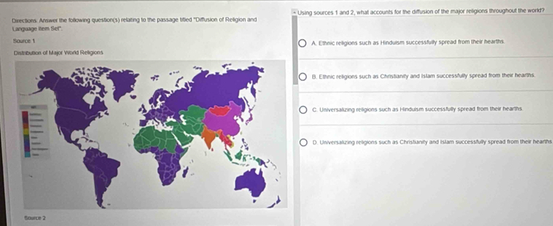 Directions. Answer the following question(s) relating to the passage titled "Diffusion of Religion and Using sources 1 and 2, what accounts for the diffusion of the major religions throughout the world?
Language Iitem Set".
Source 1 A. Ethnic religions such as Hinduism successfully spread from their hearths.
Distribution of Major World Religions
B. Ethnic religions such as Christianity and Islam successfully spread from their hearths.
C. Universalizing religions such as Hindulsm successfully spread from their hearths
D. Universalizing religions such as Christianity and Islam successfully spread from their hearths
Source 2