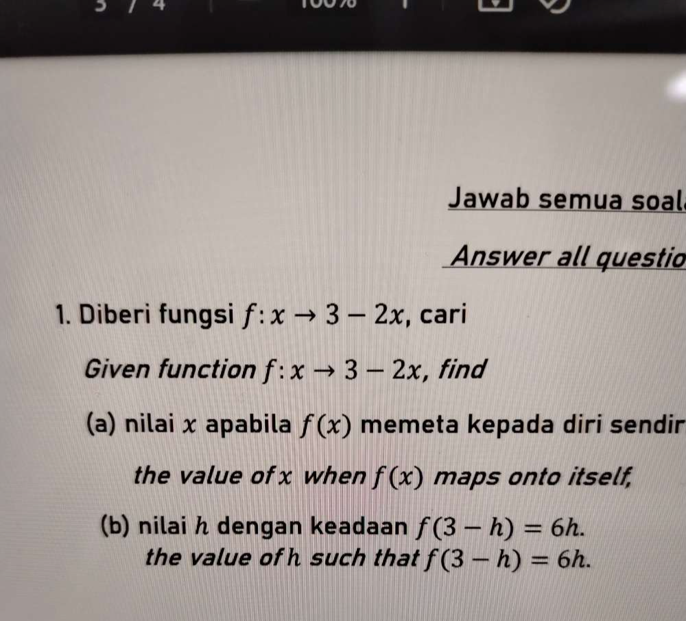 a 
Jawab semua soal 
Answer all questio 
1. Diberi fungsi f:xto 3-2x , cari 
Given function f:xto 3-2x , find 
(a) nilai x apabila f(x) memeta kepada diri sendir 
the value of x when f(x) maps onto itself, 
(b) nilai h dengan keadaan f(3-h)=6h. 
the value of h such that f(3-h)=6h.