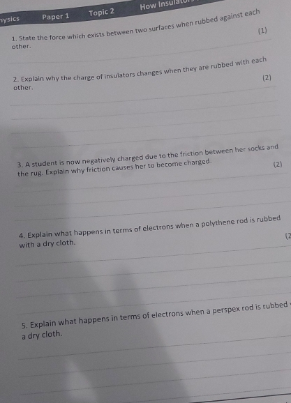 ysics Paper 1 Topic 2 How Insulat 
1. State the force which exists between two surfaces when rubbed against each_ 
(1) 
_ 
other. 
2. Explain why the charge of insulators changes when they are rubbed with each 
(2) 
_other. 
_ 
_ 
_ 
3. A student is now negatively charged due to the friction between her socks and 
_ 
the rug. Explain why friction causes her to become charged. (2) 
_ 
_ 
4. Explain what happens in terms of electrons when a polythene rod is rubbed 
12 
_with a dry cloth. 
_ 
_ 
_ 
5. Explain what happens in terms of electrons when a perspex rod is rubbed 
_a dry cloth. 
_ 
_ 
_