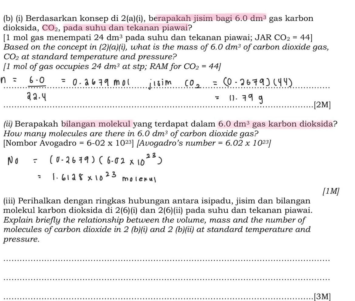 Berdasarkan konsep di 2(a)(i) , berapakah jisim bagi 6.0dm^3 gas karbon 
dioksida, CO_2 , pada suhu dan tekanan piawai? 
[1 mol gas menempati 24dm^3 pada suhu dan tekanan piawai; JAR CO_2=44]
Based on the concept in ( ∠ ) (a) (i), , what is the mass of 6.0dm^3 of carbon dioxide gas,
CO_2 at standard temperature and pressure? 
[ 1 mol of gas occupies 24dm^3 at stp; RAM for CO_2=44]
_ 
_ 
[2M] 
(ii) Berapakah bilangan molekul yang terdapat dalam 6.0dm^3 gas karbon dioksida? 
How many molecules are there in 6.0dm^3 of carbon dioxide gas? 
[Nombor Avogadro =6-02* 10^(23)] [Avogadro’s number =6.02* 10^(23)]
[1M] 
(iii) Perihalkan dengan ringkas hubungan antara isipadu, jisim dan bilangan 
molekul karbon dioksida di 2(6)(i) dan 2(6) (ii) pada suhu dan tekanan piawai. 
Explain briefly the relationship between the volume, mass and the number of 
molecules of carbon dioxide in 2 (b)(i) and 2 (b)(ii) at standard temperature and 
pressure. 
_ 
_ 
_[3M]