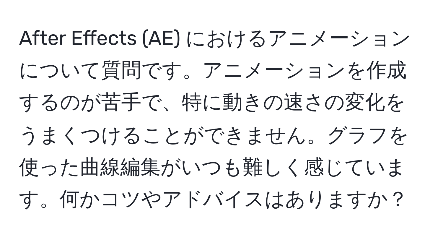 After Effects (AE) におけるアニメーションについて質問です。アニメーションを作成するのが苦手で、特に動きの速さの変化をうまくつけることができません。グラフを使った曲線編集がいつも難しく感じています。何かコツやアドバイスはありますか？