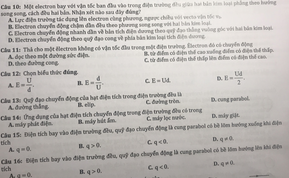 Một electron bay với vận tốc ban đầu vào trong điện trường đều giữa hai bản kim loại phẳng theo hướng
song song, cách đều hai bản. Nhận xét nào sau đây đúng?
A. Lực điện trường tác dụng lên electron cùng phương, ngược chiều với vecto vận tốc vo.
B. Electron chuyển động chậm dần đều theo phương song song với hai bản kim loại.
C. Electron chuyển động nhanh dần về bản tích điện dương theo quỹ đạo thẳng vuông góc với hai bản kim loại.
D. Electron chuyển động theo quỹ đạo cong về phía bản kim loại tích điện dương.
Câu 11: Thả cho một êlectron không có vận tốc đầu trong một điện trường. Êlectron đó có chuyển động
A. dọc theo một đường sức điện. B. từ điểm có điện thế cao xuống điểm có điện thế thấp.
D. theo đường cong. C. từ điểm có điện thế thấp lên điểm có điện thế cao.
Câu 12: Chọn biểu thức đúng.
A. E= U/d . E= d/U . E=Ud. D. E= Ud/2 .
B.
C.
Câu 13: Quỹ đạo chuyển động của hạt điện tích trong điện trường đều là
A. đường thẳng. B. elip. C. đường tròn. D. cung parabol.
Câu 14: Ứng dụng của hạt điện tích chuyển động trong điện trường đều có trong
A. máy phát điện. B. máy hút ẩm. C. máy lọc nước. D. máy giặt.
Câu 15: Điện tích bay vào điện trường đều, quỹ đạo chuyển động là cung parabol có bề lõm hướng xuống khi điện
tích C. q<0.
D. q!= 0.
A. q=0.
B. q>0.
Câu 16: Điện tích bay vào điện trường đều, quỹ đạo chuyển động là cung parabol có bề lõm hướng lên khi điện
tích
C. q<0.
D. q!= 0.
A. q=0.
B. q>0.