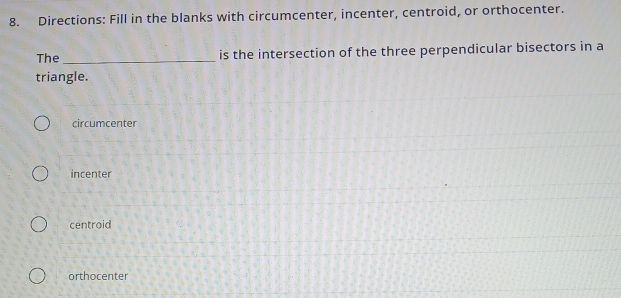 Directions: Fill in the blanks with circumcenter, incenter, centroid, or orthocenter.
The _is the intersection of the three perpendicular bisectors in a
triangle.
circumcenter
incenter
centroid
orthocenter