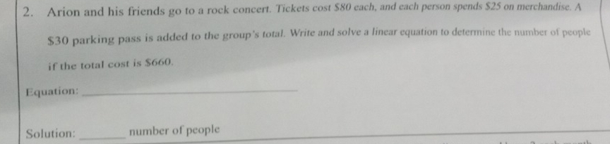 Arion and his friends go to a rock concert. Tickets cost $80 each, and each person spends $25 on merchandise. A
$30 parking pass is added to the group’s total. Write and solve a linear equation to determine the number of people 
if the total cost is $660. 
Equation:_ 
Solution: _number of people