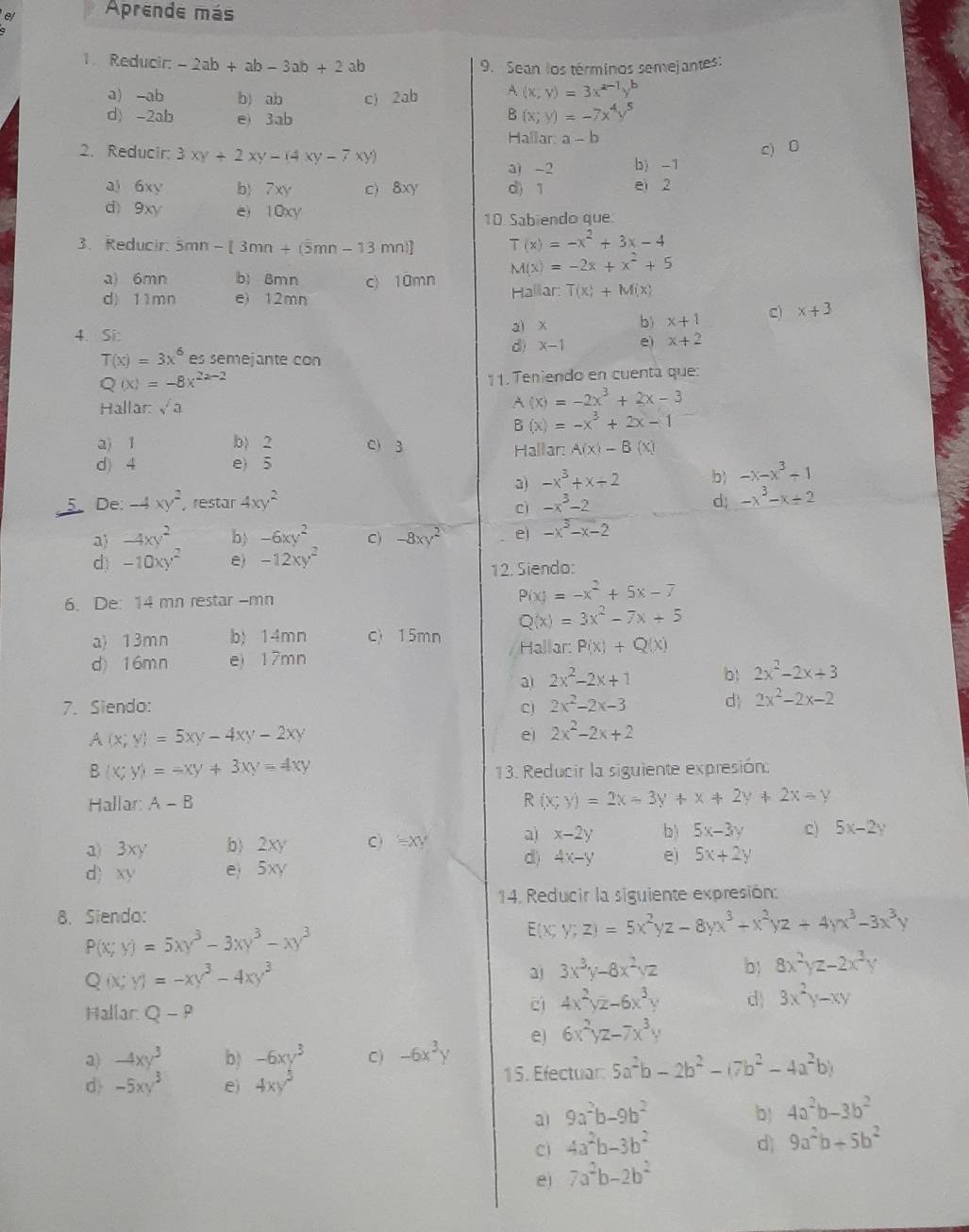 e/ Aprende más
1. Reducir: -2ab+ab-3ab+2ab
9. Sean los términos semejantes:
a) -ab b) ab c) 2ab A(x;y)=3x
d) -2ab e) 3ab
B(x;y)=-7
Hallar: a-b
2. Reducir: 3xy+2xy-(4xy-7xy)
c) 0
a) -2 b) -1
a) 6xy b)7xy c) 8xy d) 1 ei 2
d 9x e) 10xy
10. Sabiendo que:
3. Reducir: 5mn -[3mn+(5mn-13 mnl] T(x)=-x^2+3x-4
M(x)=-2x+x^2+5
a) 6mn b) 8mn c) 10mn
d) 11mn e) 12mn Hallar: T(x)+M(x)
4. Si: a) x b) x+1 c) x+3
d) x-1 eì x+2
T(x)=3x^6 es semejante con
Q(x)=-8x^(2a-2)
11.  Teniendo en cuenta que:
Hallar: sqrt(a)
A(x)=-2x^3+2x-3
B(x)=-x^3+2x-1
a) 1 b) 2 C) 3 Hallar: A(x)-B(x)
d) 4 e) 5
a) -x^3+x+2 b) -x-x^3+1
De: -4xy^2 , restar 4xy^2 -x^3-2
c
d; -x^3-x+2
a) -4xy^2 b -6xy^2 C) -8xy^2 ei -x^3-x-2
d -10xy^2 e) -12xy^2
12. Siendo:
6. De: 14 mn restar -mn
P(x)=-x^2+5x-7
Q(x)=3x^2-7x+5
a) 13mn b) 14mn c 15mn Hallar: P(x)+Q(x)
d) 16mn e) 17mn
a 2x^2-2x+1 b! 2x^2-2x+3
7. Siendo: Cj 2x^2-2x-3 d 2x^2-2x-2
A(x;y)=5xy-4xy-2xy
e 2x^2-2x+2
B(x;y)=-xy!= 3xy=4xy
13. Reducir la siguiente expresión:
Hallar: A-B
R (x;y)=2x-3y+x+2y+2x-y
3) 3xy b) . 2xy C) =XY a) x-2y b) 5x-3y c) 5x-2y
d) 4x-y
d) xy e 5xy e) 5x+2y
14. Reducir la siguiente expresión:
8. Siendo:
P(x;y)=5xy^3-3xy^3-xy^3
E x;y;z)=5x^2yz-8yx^3+x^2yz+4yx^3-3x^3y
Q(x;y)=-xy^3-4xy^3
a) 3x^3y-8x^2yz b 8x^2yz-2x^3y
Hallar. Q-P
cí 4x^2yz-6x^3y d) 3x^2y-xy
a) -4xy^3 b) -6xy^3 C) -6x^3y e) 6x^2yz-7x^3y
d -5xy^3 e) 4xy^5 15. Efectuar: 5a^2b-2b^2-(7b^2-4a^2b)
ai 9a^2b-9b^2 b) 4a^2b-3b^2
c 4a^2b-3b^2
d 9a^2b+5b^2
e 7a^2b-2b^2