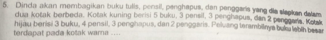 Dinda akan membagikan buku tulis, pensil, penghapus, dan penggaris yang dis slapkan dalm 
dua kotak berbeda. Kotak kuning berisi 5 buku, 3 pensil, 3 penghapus, dan 2 penggaris. Kotak 
hijau berisi 3 buku, 4 pensil, 3 penghapus, dan 2 penggaris. Peluang teramblinya buku lebih besar 
terdapat pada kotak warna ....