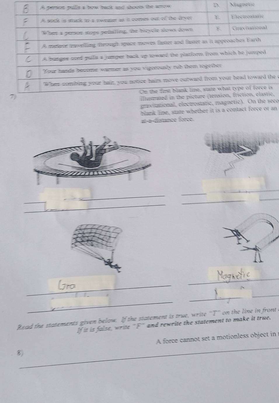 Magnetio 
e c 
, 
gravitat0o 
hlank line, state whether it is a contact force or an 
at-a-distance foroe. 
_ 
_ 
_ 
_ 
_ 
_ 
_ 
_ 
_ 
_ 
_ 
_ 
_ 
Read the statements given below. If the statement is true, write “T” on the line in front I 
If it is false, write “ F ” and rewrite the statement to make it true. 
_ 
A force cannot set a motionless object in 
_ 
⑧)