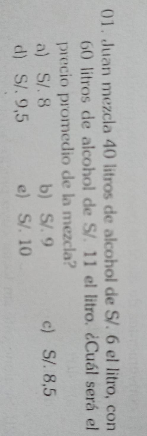 Juan mezcla 40 litros de alcohol de S/. 6 el litro, con
60 litros de alcohol de S/. 11 el litro. ¿Cuál será el
precio promedio de la mezcla?
a) S/. 8 b) S/. 9
c) S/. 8,5
d) S/. 9,5 e) S/. 10