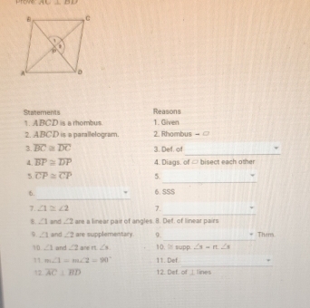 AC⊥ BD
Statements Reasons 
1. ABCD is a rhombus 1. Given 
2. ABCD is a parallelogram. 2. Rhombus - 
_ 
3. overline BC≌ overline DC 3. Def. of 
4 overline BP≌ overline DP 4. Diags, of ∞ bisect each other 
_ 
5 overline CP≌ overline CP 5. 
_ 
6. 6. SSS 
_ 
7. ∠ 1≌ ∠ 2 7. 
B. ∠ 1 and ∠ 2 are a linear pair of angles. 8. Def, of linear pairs 
_ 
9. ∠ 1 and ∠ 2 are supplementary. 9. Them 
10 ∠ 1 and ∠ 2 are n∠ 3. 10. % supp. ∠ 3=rt∠ s
_ 
11. m∠ 1=m∠ 2=90° 11. Def. 
12 overline AC⊥ overline BD 12. Def. of 1 Tines