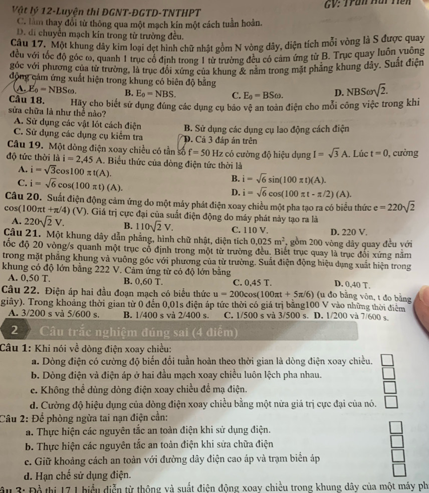 Vật lý 12-Luyện thi ĐGNT-ĐGTD-TNTHPT GV: Trần Hài Tiên
C. làm thay đổi từ thông qua một mạch kín một cách tuần hoàn.
D. di chuyển mạch kín trong từ trường đều.
Câu 17. Một khung dây kim loại dẹt hình chữ nhật gồm N vòng dây, diện tích mỗi vòng là S được quay
đều với tốc độ góc ω, quanh 1 trục cố định trong 1 từ trường đều có cảm ứng từ B. Trục quay luôn vuông
góc với phương của từ trường, là trục đối xứng của khung & nằm trong mặt phẳng khung dây. Suất điện
động cảm ứng xuất hiện trong khung có biên độ bằng sqrt(2).
A. E_0=NBSomega . B. E_0=NBS. D. NBS
C. E_0=BSomega .
Câu 18. Hãy cho biết sử dụng đúng các dụng cụ bảo vệ an toàn điện cho mỗi công việc trong khi
sửa chữa là như thế nào?
A. Sử dụng các vật lót cách điện B. Sử dụng các dụng cụ lao động cách điện
C. Sử dụng các dụng cụ kiểm tra D. Cả 3 đáp án trên
Câu 19. Một dòng điện xoay chiều có tần số f=50 Hz có cường độ hiệu dụng I=sqrt(3)A. Lúc t=0 , cường
độ tức thời là i=2,45A A. Biểu thức của dòng điện tức thời là
A. i=sqrt(3)cos 100π t(A). B. i=sqrt(6)sin (100π t)(A).
C. i=sqrt(6)cos (100π t)(A). D. i=sqrt(6)cos (100π t-π /2)(A).
Câu 20. Suất điện động cảm ứng do một máy phát điện xoay chiều một pha tạo ra có biểu thức e=220sqrt(2)
cos (100π t+π /4)(V). Giá trị cực đại của suất điện động do máy phát này tạo ra là
B. 110sqrt(2)V.
A. 220sqrt(2)V. C. 110 V. D. 220 V.
Câu 21. Một khung dây dẫn phẳng, hình chữ nhật, diện tích 0,025m^2 7 gồm 200 vòng dây quay đều với
đốc độ 20 vòng/s quanh một trục cổ định trong một từ trường đều. Biết trục quay là trục đối xứng nằm
trong mặt phẳng khung và vuông góc với phương của từ trường. Suất điện động hiệu dụng xuất hiện trong
khung có độ lớn bằng 222 V. Cảm ứng từ có độ lớn bằng
A. 0,50 T. B. 0,60 T. C. 0,45 T.
D. 0,40 T.
Câu 22. Điện áp hai đầu đoạn mạch có biểu thức u=200cos (100π t+5π /6) (u đo bằng vôn, t đo bằng
giây). Trong khoảng thời gian từ 0 đến 0,01s điện áp tức thời có giá trị bằng100 V vào những thời điểm
A. 3/200 s và 5/600 s. B. 1/400 s và 2/400 s. C. 1/500 s và 3/500 s. D. 1/200 và 7/600 s.
2  Câu trắc nghiệm đúng sai (4 điểm)
Câu 1: Khi nói về dòng điện xoay chiều:
a. Dòng điện có cường độ biến đổi tuần hoàn theo thời gian là dòng điện xoay chiều.
b. Dòng điện và điện áp ở hai đầu mạch xoay chiều luôn lệch pha nhau.
c. Không thể dùng dòng điện xoay chiều đề mạ điện.
d. Cường độ hiệu dụng của dòng điện xoay chiều bằng một nửa giá trị cực đại của nó.
Câu 2: Để phòng ngừa tai nạn điện cần:
a. Thực hiện các nguyên tắc an toàn điện khi sử dụng điện.
b. Thực hiện các nguyên tắc an toàn điện khi sửa chữa điện
 □ /□  
c. Giữ khoảng cách an toàn với đường dây điện cao áp và trạm biển áp
□
d. Hạn chế sử dụng điện.
ầu 3: Đồ thị 17 1 biểu diễn từ thông và suất điện động xoay chiều trong khung dây của một máy ph